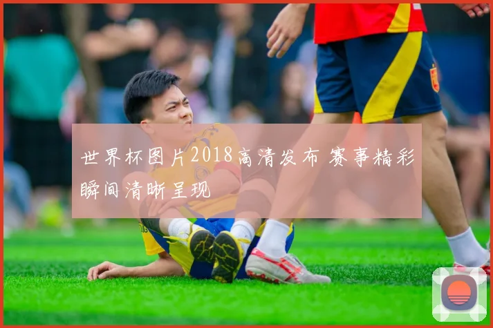 世界杯图片2018高清发布 赛事精彩瞬间清晰呈现