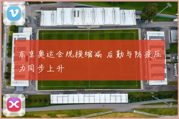 东京奥运会规模缩减 后勤与防疫压力同步上升