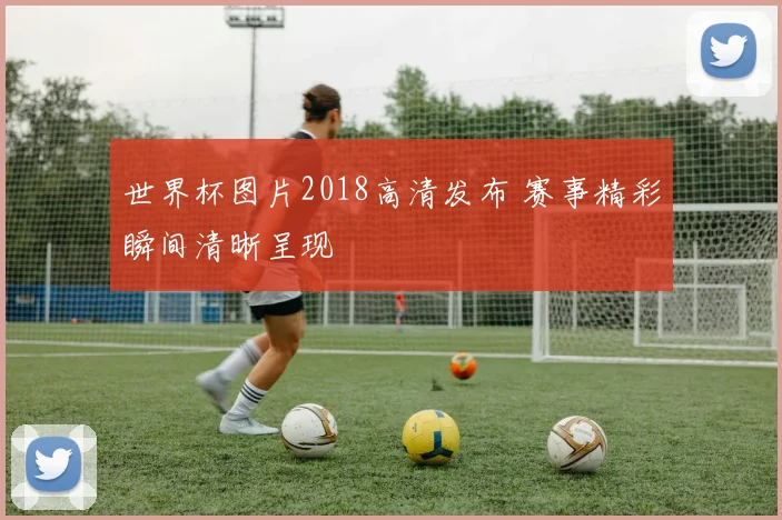 世界杯图片2018高清发布 赛事精彩瞬间清晰呈现
