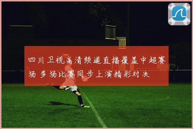 四川卫视高清频道直播覆盖中超赛场 多场比赛同步上演精彩对决