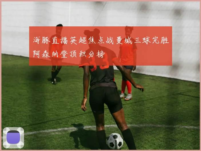 海豚直播英超焦点战曼城三球完胜阿森纳登顶积分榜