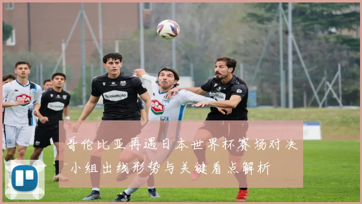 哥伦比亚再遇日本世界杯赛场对决 小组出线形势与关键看点解析