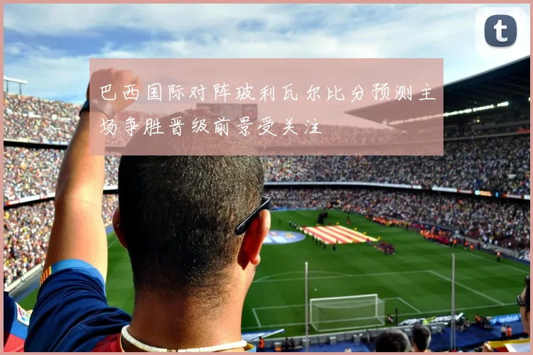巴西国际对阵玻利瓦尔比分预测主场争胜晋级前景受关注