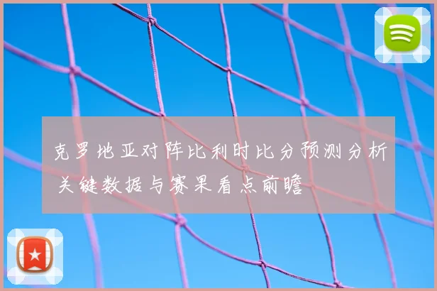 克罗地亚对阵比利时比分预测分析 关键数据与赛果看点前瞻