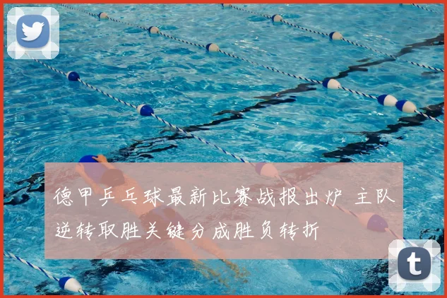 德甲乒乓球最新比赛战报出炉 主队逆转取胜关键分成胜负转折