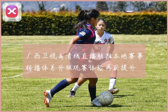 广西卫视高清线直播助推本地赛事转播体系升级观赛体验再获提升