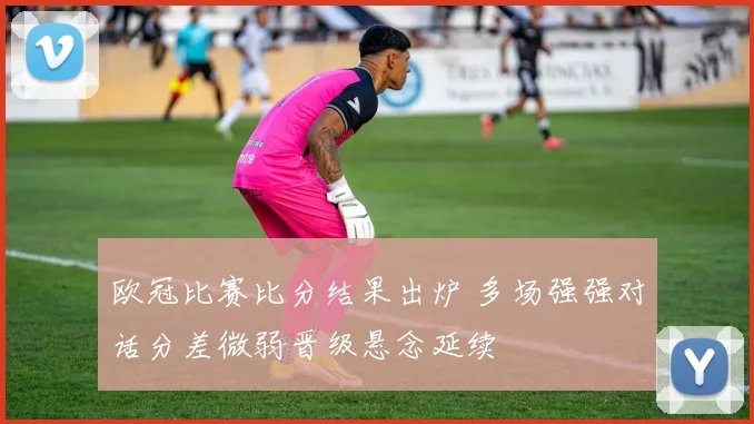 欧冠比赛比分结果出炉 多场强强对话分差微弱晋级悬念延续