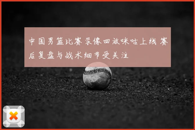 中国男篮比赛录像回放咪咕上线 赛后复盘与战术细节受关注
