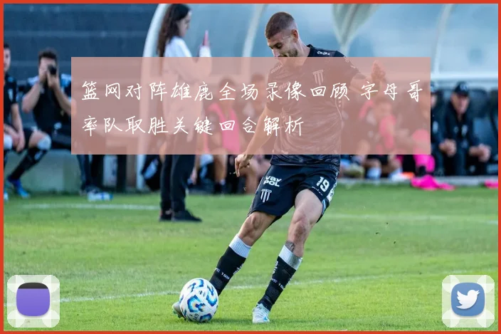 篮网对阵雄鹿全场录像回顾 字母哥率队取胜关键回合解析