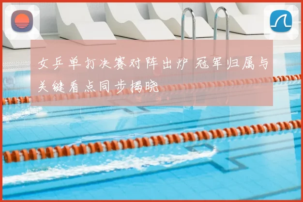 女乒单打决赛对阵出炉 冠军归属与关键看点同步揭晓