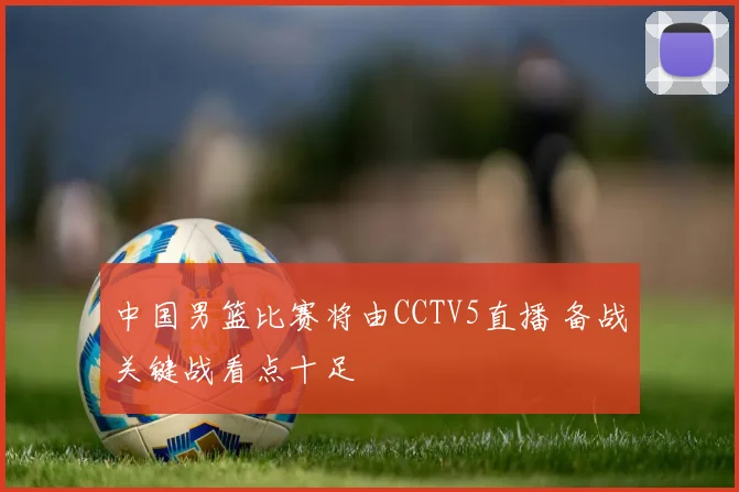 中国男篮比赛将由CCTV5直播 备战关键战看点十足