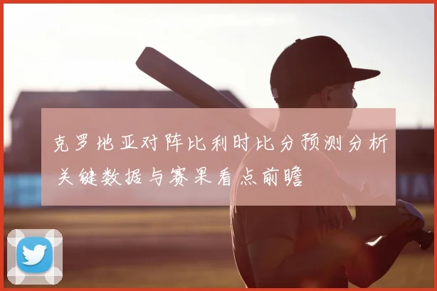 克罗地亚对阵比利时比分预测分析 关键数据与赛果看点前瞻