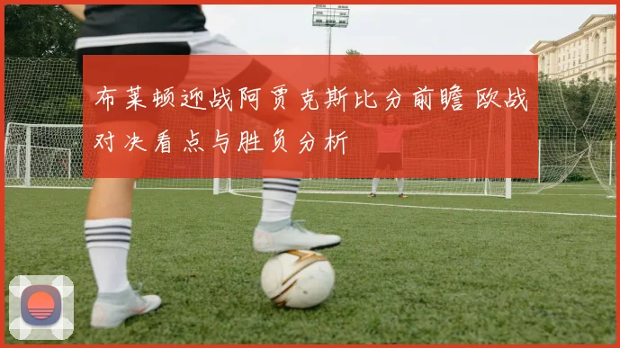 布莱顿迎战阿贾克斯比分前瞻 欧战对决看点与胜负分析