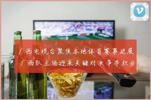 广西电视台聚焦本地体育赛事进展 广西队主场迎来关键对决争夺积分优势