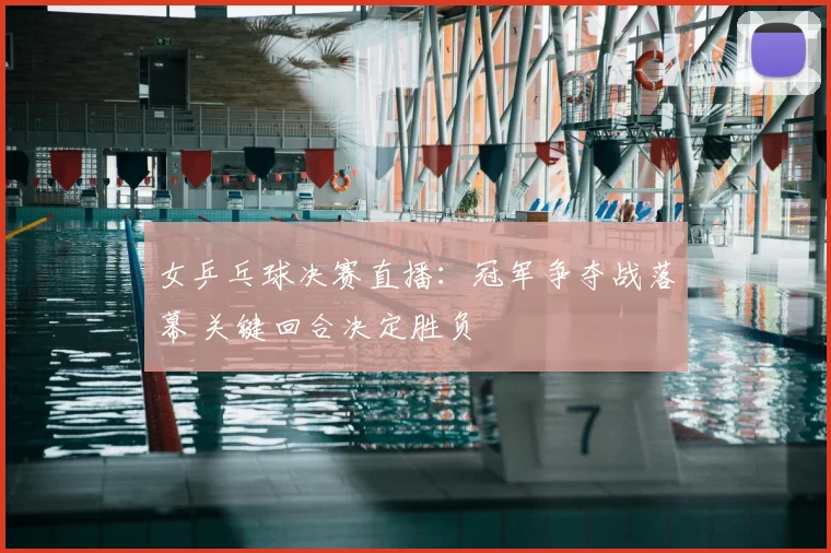 女乒乓球决赛直播：冠军争夺战落幕 关键回合决定胜负