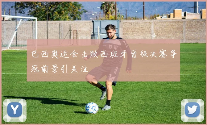 巴西奥运会击败西班牙晋级决赛争冠前景引关注