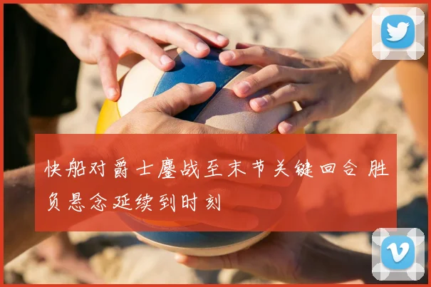 快船对爵士鏖战至末节关键回合 胜负悬念延续到时刻