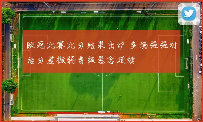 欧冠比赛比分结果出炉 多场强强对话分差微弱晋级悬念延续