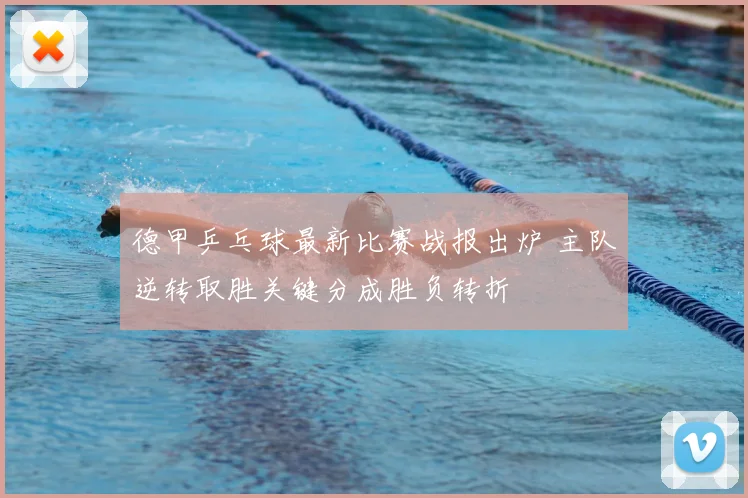 德甲乒乓球最新比赛战报出炉 主队逆转取胜关键分成胜负转折