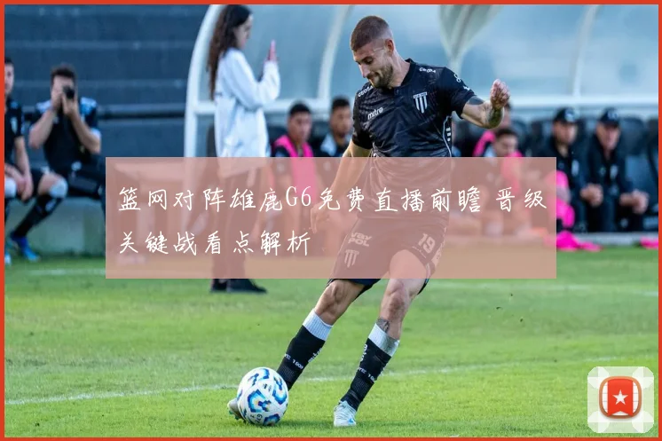 篮网对阵雄鹿G6免费直播前瞻 晋级关键战看点解析