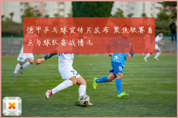 德甲乒乓球宣传片发布 聚焦联赛看点与球队备战情况