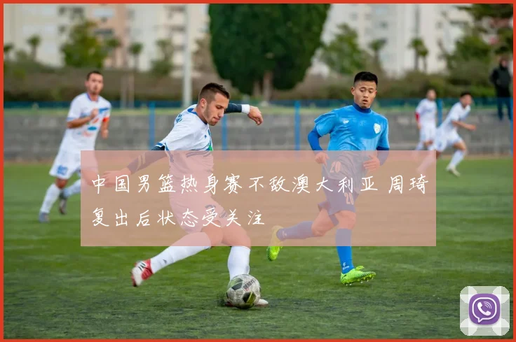 中国男篮热身赛不敌澳大利亚 周琦复出后状态受关注