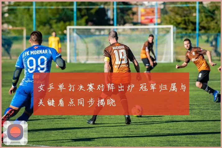 女乒单打决赛对阵出炉 冠军归属与关键看点同步揭晓