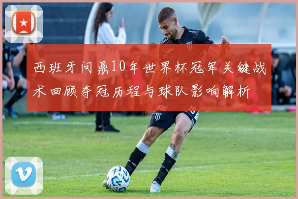 西班牙问鼎10年世界杯冠军关键战术回顾夺冠历程与球队影响解析