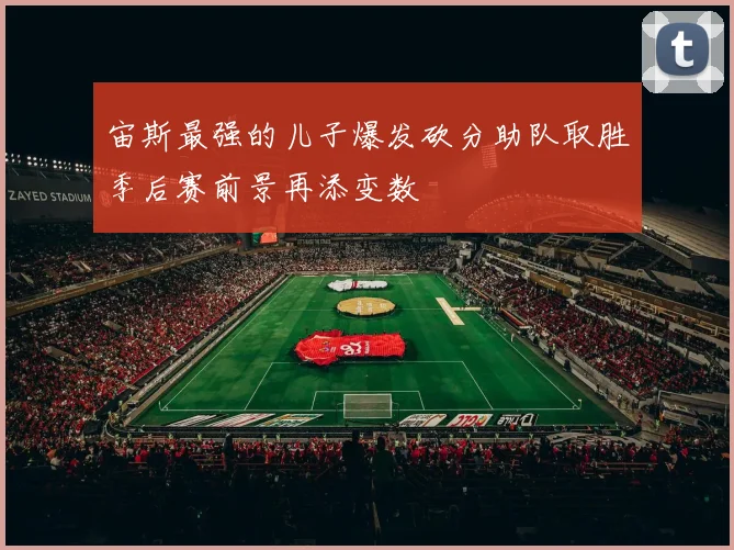 宙斯最强的儿子爆发砍分助队取胜季后赛前景再添变数