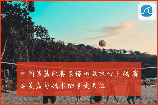 中国男篮比赛录像回放咪咕上线 赛后复盘与战术细节受关注
